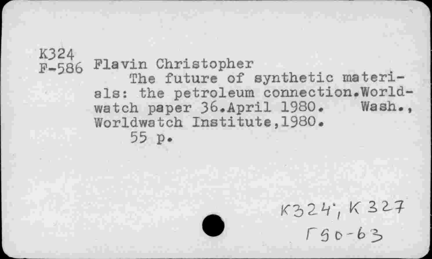 ﻿K324 F-586
Flavin Christopher
The future of synthetic materials: the petroleum connection.Worldwatch paper 36.April 1980. Wash., Worldwatch Institute,1980.
55 p.
K 32^7 r 50-65